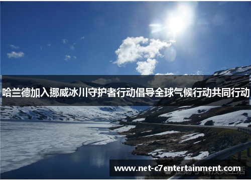 哈兰德加入挪威冰川守护者行动倡导全球气候行动共同行动 哈兰德加入挪威冰川守护者行动倡导全球气候行动共同行动