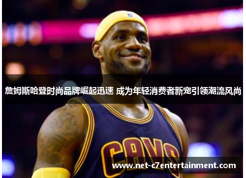 詹姆斯哈登时尚品牌崛起迅速 成为年轻消费者新宠引领潮流风尚 詹姆斯哈登时尚品牌崛起迅速 成为年轻消费者新宠引领潮流风尚