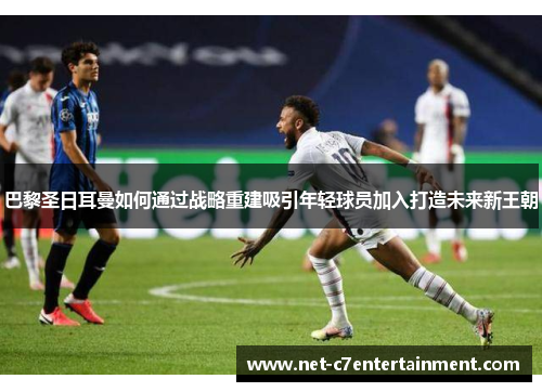 巴黎圣日耳曼如何通过战略重建吸引年轻球员加入打造未来新王朝 巴黎圣日耳曼如何通过战略重建吸引年轻球员加入打造未来新王朝