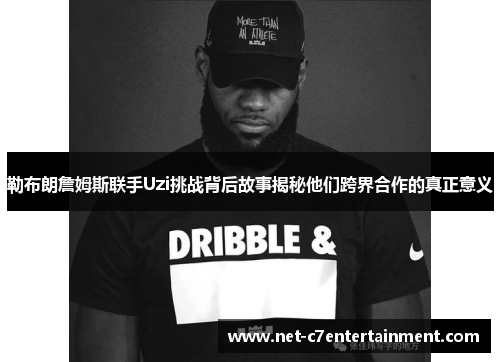 勒布朗詹姆斯联手Uzi挑战背后故事揭秘他们跨界合作的真正意义 勒布朗詹姆斯联手Uzi挑战背后故事揭秘他们跨界合作的真正意义