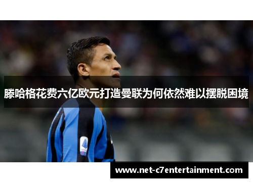 滕哈格花费六亿欧元打造曼联为何依然难以摆脱困境 滕哈格花费六亿欧元打造曼联为何依然难以摆脱困境