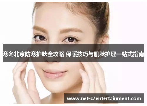 寒冬北京防寒护肤全攻略 保暖技巧与肌肤护理一站式指南 寒冬北京防寒护肤全攻略 保暖技巧与肌肤护理一站式指南