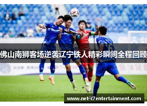 佛山南狮客场逆袭辽宁铁人精彩瞬间全程回顾 佛山南狮客场逆袭辽宁铁人精彩瞬间全程回顾