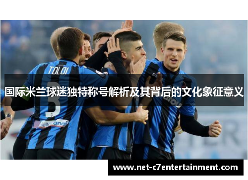 国际米兰球迷独特称号解析及其背后的文化象征意义 国际米兰球迷独特称号解析及其背后的文化象征意义