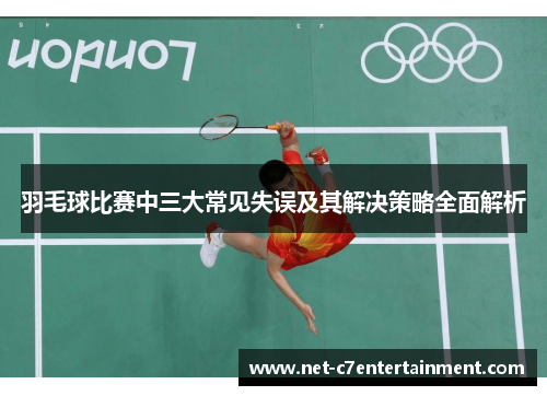 羽毛球比赛中三大常见失误及其解决策略全面解析 羽毛球比赛中三大常见失误及其解决策略全面解析