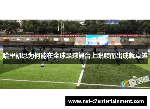 哈里凯恩为何能在全球足球舞台上脱颖而出成就卓越 哈里凯恩为何能在全球足球舞台上脱颖而出成就卓越