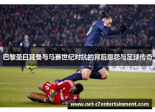 巴黎圣日耳曼与马赛世纪对抗的背后恩怨与足球传奇