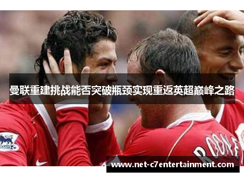 曼联重建挑战能否突破瓶颈实现重返英超巅峰之路 曼联重建挑战能否突破瓶颈实现重返英超巅峰之路
