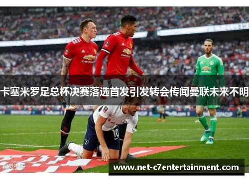 卡塞米罗足总杯决赛落选首发引发转会传闻曼联未来不明 卡塞米罗足总杯决赛落选首发引发转会传闻曼联未来不明