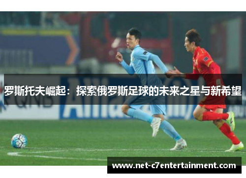 罗斯托夫崛起:探索俄罗斯足球的未来之星与新希望 罗斯托夫崛起:探索俄罗斯足球的未来之星与新希望